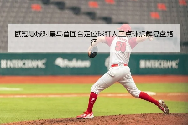 欧冠曼城对皇马首回合定位球盯人二点球拆解复盘路径